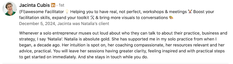 Inner Creative Natalia Walker Testimonial by Jacinta Cubis - "Whenever a solo entrepreneur muses out loud aobut who they can talk to about their practice, business and strategy, I say 'Natalia'. Natlaia is absolute gold. She has supported me in my solo practice from when I began, a decade ago. Her intuiion is pot on, her coaching compassionate, her resources relevant and her advice practical. You will leave her sessions having greater clarity, feeling inspired and with practical steps to get started on immediately. And she stays in touch while ou do.